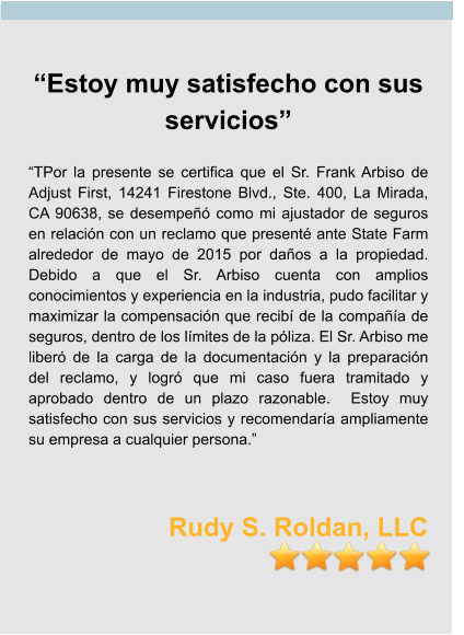 “Estoy muy satisfecho con sus servicios”  “TPor la presente se certifica que el Sr. Frank Arbiso de Adjust First, 14241 Firestone Blvd., Ste. 400, La Mirada, CA 90638, se desempeñó como mi ajustador de seguros en relación con un reclamo que presenté ante State Farm alrededor de mayo de 2015 por daños a la propiedad.  Debido a que el Sr. Arbiso cuenta con amplios conocimientos y experiencia en la industria, pudo facilitar y maximizar la compensación que recibí de la compañía de seguros, dentro de los límites de la póliza. El Sr. Arbiso me liberó de la carga de la documentación y la preparación del reclamo, y logró que mi caso fuera tramitado y aprobado dentro de un plazo razonable.  Estoy muy satisfecho con sus servicios y recomendaría ampliamente su empresa a cualquier persona.”    Rudy S. Roldan, LLC