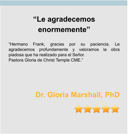 “Le agradecemos enormemente”  “Hermano Frank, gracias por su paciencia. Le agradecemos profundamente y valoramos la obra piadosa que ha realizado para el Señor. Pastora Gloria de Christ Temple CME.”    Dr. Gloria Marshall, PhD