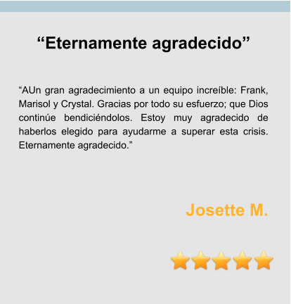 “Eternamente agradecido”   “AUn gran agradecimiento a un equipo increíble: Frank, Marisol y Crystal. Gracias por todo su esfuerzo; que Dios continúe bendiciéndolos. Estoy muy agradecido de haberlos elegido para ayudarme a superar esta crisis. Eternamente agradecido.”    Josette M.