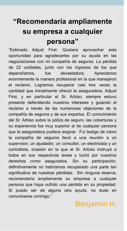 “Recomendaría ampliamente su empresa a cualquier persona” “Estimado Adjust First: Quisiera aprovechar esta oportunidad para agradecerles por su ayuda en las negociaciones con mi compañía de seguros. La pérdida de 22 unidades, junto con los ingresos de los que dependíamos, fue devastadora. Apreciamos enormemente la manera profesional en la que manejaron el reclamo. Logramos recuperar casi tres veces la cantidad que inicialmente ofreció la aseguradora. Adjust First, y en particular el Sr. Arbiso, siempre estuvo presente defendiendo nuestros intereses y guiando el reclamo a través de las numerosas objeciones de la compañía de seguros y de sus expertos. El conocimiento del Sr. Arbiso sobre la póliza de seguro, las coberturas y su experiencia fue muy superior al de cualquier persona que la aseguradora pudiera asignar.  Fui testigo de cómo la compañía de seguros llevó a una reunión a un supervisor, un ajustador, un consultor, un electricista y un contratista, ocasión en la que el Sr. Arbiso instruyó a todos en sus respectivas áreas y luchó por nuestros derechos como asegurados. Sin su participación, definitivamente no habríamos recuperado una parte tan significativa de nuestras pérdidas.  Sin ninguna reserva, recomendaría ampliamente su empresa a cualquier persona que haya sufrido una pérdida en su propiedad. Si puedo ser de alguna otra ayuda, no dude en comunicarse conmigo.” Benjamin H.
