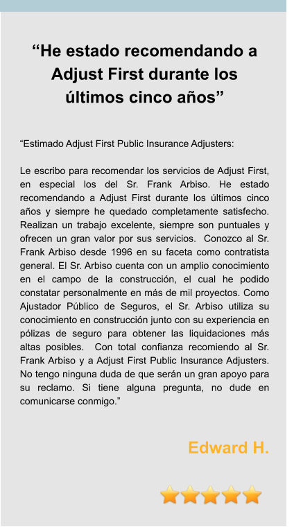 “He estado recomendando a Adjust First durante los últimos cinco años”   “Estimado Adjust First Public Insurance Adjusters:  Le escribo para recomendar los servicios de Adjust First, en especial los del Sr. Frank Arbiso. He estado recomendando a Adjust First durante los últimos cinco años y siempre he quedado completamente satisfecho. Realizan un trabajo excelente, siempre son puntuales y ofrecen un gran valor por sus servicios.  Conozco al Sr. Frank Arbiso desde 1996 en su faceta como contratista general. El Sr. Arbiso cuenta con un amplio conocimiento en el campo de la construcción, el cual he podido constatar personalmente en más de mil proyectos. Como Ajustador Público de Seguros, el Sr. Arbiso utiliza su conocimiento en construcción junto con su experiencia en pólizas de seguro para obtener las liquidaciones más altas posibles.  Con total confianza recomiendo al Sr. Frank Arbiso y a Adjust First Public Insurance Adjusters. No tengo ninguna duda de que serán un gran apoyo para su reclamo. Si tiene alguna pregunta, no dude en comunicarse conmigo.”    Edward H.