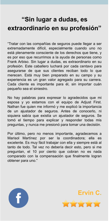“Sin lugar a dudas, es extraordinario en su profesión”   “Tratar con las compañías de seguros puede llegar a ser extremadamente difícil, especialmente cuando uno no está plenamente consciente de los derechos que tiene, y es por eso que recurrimos a la ayuda de personas como Frank Arbiso. Sin lugar a dudas, es extraordinario en su profesión. Este caballero luchará por cada centavo para asegurarse de que sus clientes reciban todo lo que merecen. Está muy bien preparado en su campo y su experiencia es un gran valor agregado para su carrera. Cada cliente es importante para él, sin importar cuán pequeño sea el siniestro.  No hay palabras para expresar lo agradecidos que mi esposa y yo estamos con el equipo de Adjust First. Nathan fue quien me informó y me explicó la importancia de un ajustador de seguros. Antes de conocerlo, ni siquiera sabía que existía un ajustador de seguros. Se tomó el tiempo para explicar y responder todas mis preguntas, y nunca me presionó para tomar una decisión.  Por último, pero no menos importante, agradecemos a Marisol Martínez por ser la coordinadora; ella es excelente. Es muy fácil trabajar con ella y siempre está al tanto de todo. Tal vez no debería decir esto, pero si me preguntan, el 10 por ciento que cobran no es nada comparado con la compensación que finalmente logran obtener para uno.”        Ervin C.