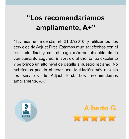 “Los recomendaríamos ampliamente, A+”  “Tuvimos un incendio el 21/07/2016 y utilizamos los servicios de Adjust First. Estamos muy satisfechos con el resultado final y con el pago máximo obtenido de la compañía de seguros. El servicio al cliente fue excelente y se brindó un alto nivel de detalle a nuestro reclamo. No habríamos podido obtener una liquidación más alta sin los servicios de Adjust First. Los recomendamos ampliamente, A+.”    Alberto G.