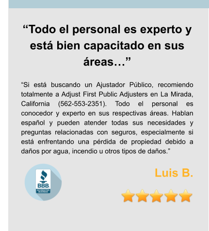 “Todo el personal es experto y está bien capacitado en sus áreas…”  “Si está buscando un Ajustador Público, recomiendo totalmente a Adjust First Public Adjusters en La Mirada, California (562-553-2351). Todo el personal es conocedor y experto en sus respectivas áreas. Hablan español y pueden atender todas sus necesidades y preguntas relacionadas con seguros, especialmente si está enfrentando una pérdida de propiedad debido a daños por agua, incendio u otros tipos de daños.”  Luis B.