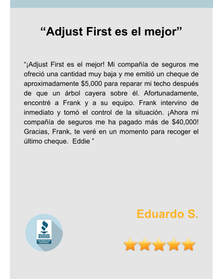 “Adjust First es el mejor”   “¡Adjust First es el mejor! Mi compañía de seguros me ofreció una cantidad muy baja y me emitió un cheque de aproximadamente $5,000 para reparar mi techo después de que un árbol cayera sobre él. Afortunadamente, encontré a Frank y a su equipo. Frank intervino de inmediato y tomó el control de la situación. ¡Ahora mi compañía de seguros me ha pagado más de $40,000! Gracias, Frank, te veré en un momento para recoger el último cheque.  Eddie ”     Eduardo S.