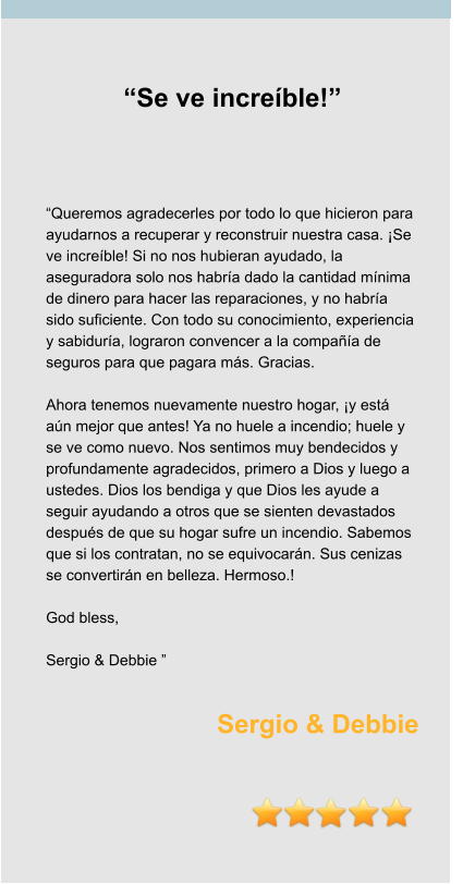 “Se ve increíble!”     “Queremos agradecerles por todo lo que hicieron para ayudarnos a recuperar y reconstruir nuestra casa. ¡Se ve increíble! Si no nos hubieran ayudado, la aseguradora solo nos habría dado la cantidad mínima de dinero para hacer las reparaciones, y no habría sido suficiente. Con todo su conocimiento, experiencia y sabiduría, lograron convencer a la compañía de seguros para que pagara más. Gracias.  Ahora tenemos nuevamente nuestro hogar, ¡y está aún mejor que antes! Ya no huele a incendio; huele y se ve como nuevo. Nos sentimos muy bendecidos y profundamente agradecidos, primero a Dios y luego a ustedes. Dios los bendiga y que Dios les ayude a seguir ayudando a otros que se sienten devastados después de que su hogar sufre un incendio. Sabemos que si los contratan, no se equivocarán. Sus cenizas se convertirán en belleza. Hermoso.!  God bless,   Sergio & Debbie ”  Sergio & Debbie